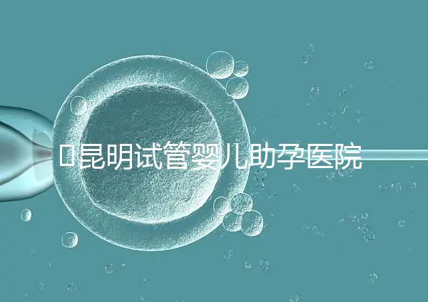 ?昆明試管嬰兒助孕醫(yī)院排名-助韻傳承優(yōu)孕寶試管助孕機構(gòu)