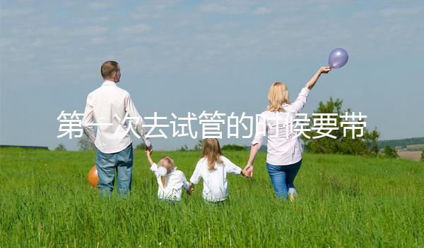 第一次去試管的時候要帶什么東西快速看！材料準(zhǔn)備好了，小心白跑