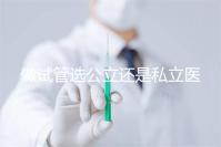 做試管選公立還是私立醫院好？附全國試管醫院前五排名參考