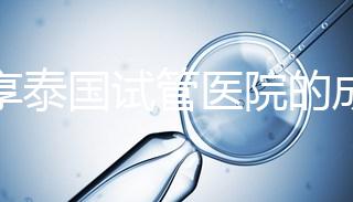 分享泰國試管醫(yī)院的成功率,醫(yī)院不同,優(yōu)勢(shì)多,幫你選擇