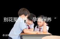 別花冤枉錢，孕期保養(yǎng)“神藥”甲等莫柔米沒那么神奇