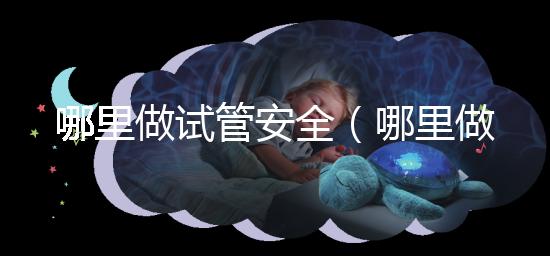 哪里做試管安全(哪里做試管安全可靠)