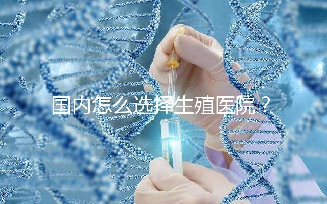 國內怎么選擇生殖醫院？附國內top10生殖中心醫院簡介
