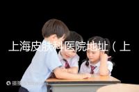 上海皮膚科醫院地址（上海最有名的皮膚科醫院是哪家）