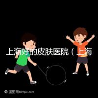 上海好的皮膚醫院（上海哪個醫院看皮膚最好）