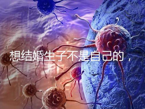 想結婚生子不是自己的,精神損失費和撫養(yǎng)費都涉及到