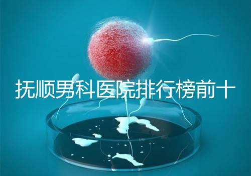 撫順男科醫院排行榜前十公布，新撫區哪家好一文說清