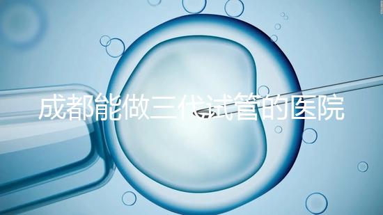 成都能做三代試管的醫(yī)院介紹，哪家技術(shù)更好要知道