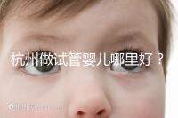 杭州做試管嬰兒哪里好？邵逸夫、浙一醫院、浙江婦保隨便選
