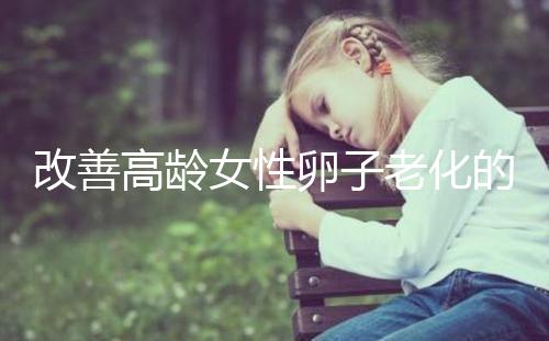改善高齡女性卵子老化的6處生活細(xì)節(jié)，搭配用藥效果更佳