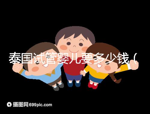 泰國(guó)試管嬰兒要多少錢(泰國(guó)試管嬰兒要多少錢一次現(xiàn)在還能做嗎)