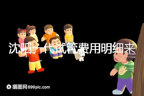 沈陽一代試管費用明細來了！附2024年前三醫院詳情