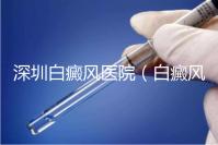 深圳白癜風醫院（白癜風專科醫院全國排名）