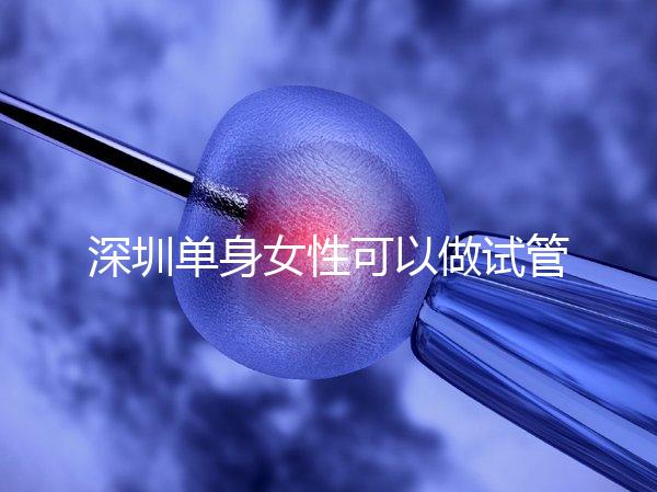 深圳單身女性可以做試管嬰兒嗎？大約多少錢？