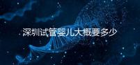 深圳試管嬰兒大概要多少錢？2025年深圳試管嬰兒費用參考！