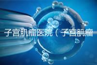 子宮肌瘤醫院（子宮肌瘤治療最好的醫院）