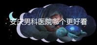 安慶男科醫(yī)院哪個更好看這個，附2024年宜秀正規(guī)機構(gòu)費用