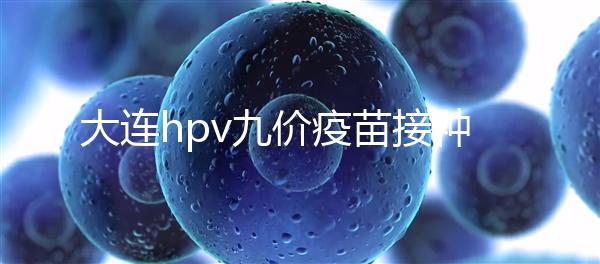 大連hpv九價疫苗接種點分享，中山、西崗這些醫(yī)院都能預(yù)約