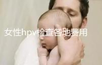 女性hpv檢查各地費用整理，部分醫(yī)院有報銷資質(zhì)可用醫(yī)保