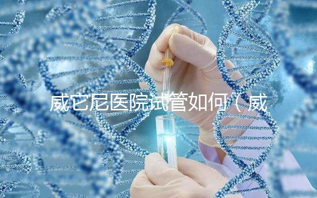 威它尼醫(yī)院試管如何（威尼斯醫(yī)院）