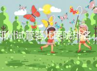 鄭州試管嬰兒醫(yī)院排名，附4家公立機(jī)構(gòu)助孕成功率與費(fèi)用