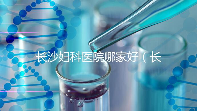 長沙婦科醫(yī)院哪家好(長沙婦科醫(yī)院哪家好不用排隊(duì))