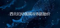 西北婦幼醫院冷凍胚胎價格介紹，如何計算2024一目了然