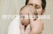 西寧試管雙胞胎醫(yī)院排名前十盤點(diǎn)，城中哪家最好清清楚楚