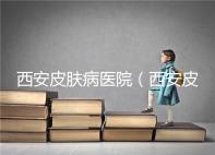 西安皮膚病醫(yī)院（西安皮膚科專科醫(yī)院）