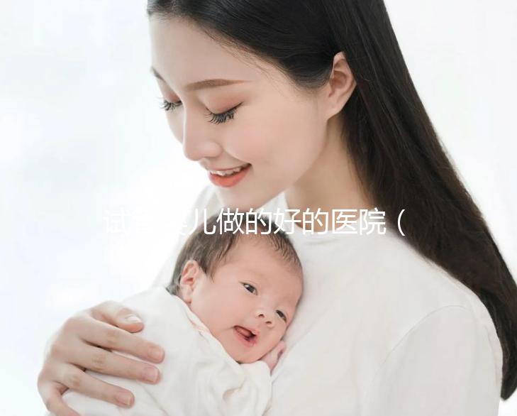 試管嬰兒做的好的醫院(試管嬰兒做的好的醫院有哪些?)
