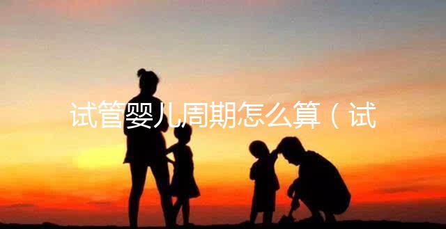 試管嬰兒周期怎么算(試管嬰兒周期怎么算預產(chǎn)期)