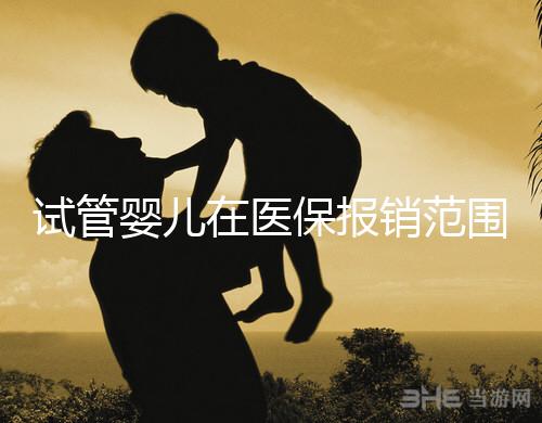 試管嬰兒在醫保報銷范圍嗎(試管嬰兒在醫保報銷范圍嗎能報銷嗎)