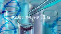 試管嬰兒費用多少（上海仁濟醫(yī)院試管嬰兒費用多少）