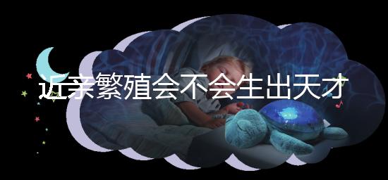 近親繁殖會不會生出天才孩子答案揭曉，最高可達...