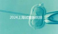 2024上海試管醫(yī)院排名前十名，上海光陽(yáng)醫(yī)院、六院均在榜！
