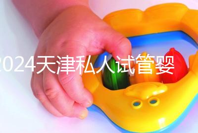 2024天津私人試管嬰兒醫院排名更新，哪個更好？