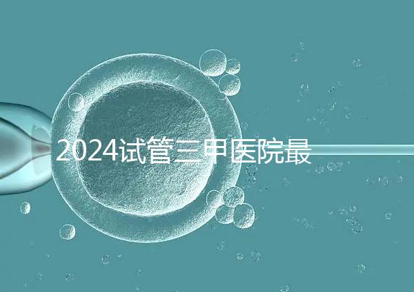 2024試管三甲醫(yī)院最新排行榜來(lái)了！哪家好一目了然