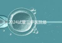 2024試管三甲醫院最新排行榜來了！哪家好一目了然