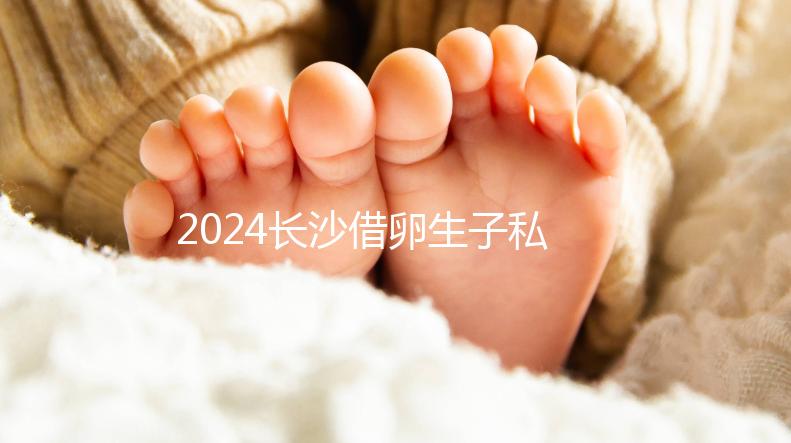 2024長沙借卵生子私立醫(yī)院公開,滿足條件三代還能選性別