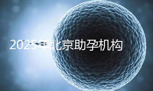 2025年北京助孕機(jī)構(gòu)排名，朝陽區(qū)這些機(jī)構(gòu)試管成功率很高